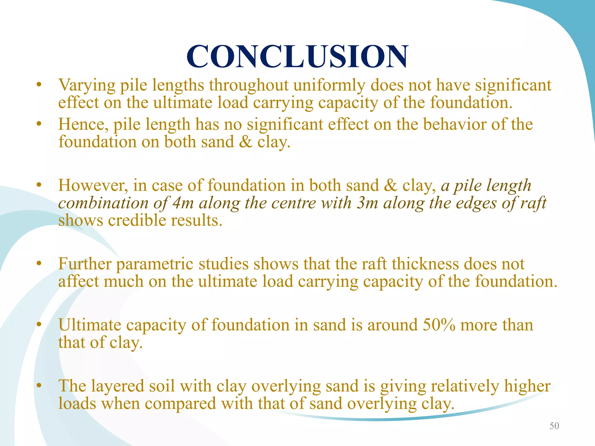 CONCLUSION
• Varying pile lengths throughout uniformly does not have significant
effect on the ultimate load carrying capacity of the foundation.
• Hence, pile length has no significant effect on the behavior of the
foundation on both sand & clay.
• However, in case of foundation in both sand & clay, a pile length
combination of 4m along the centre with 3m along the edges of raft
shows credible results.
• Further parametric studies shows that the raft thickness does not
affect much on the ultimate load carrying capacity of the foundation.
• Ultimate capacity of foundation in sand is around 50% more than
that of clay.
• The layered soil with clay overlying sand is giving relatively higher
loads when compared with that of sand overlying clay.
50
 