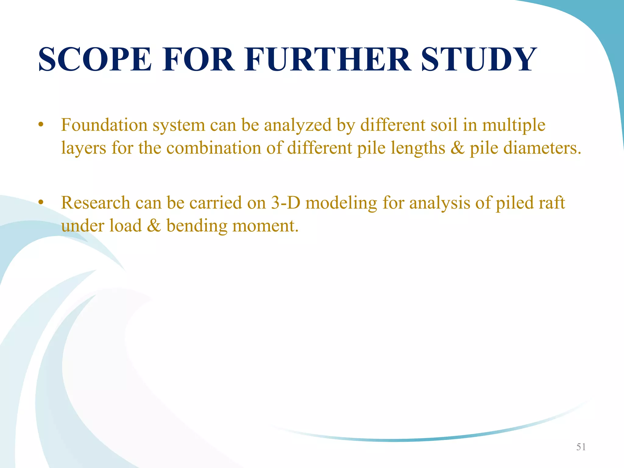 SCOPE FOR FURTHER STUDY
• Foundation system can be analyzed by different soil in multiple
layers for the combination of different pile lengths & pile diameters.
• Research can be carried on 3-D modeling for analysis of piled raft
under load & bending moment.
51
 
