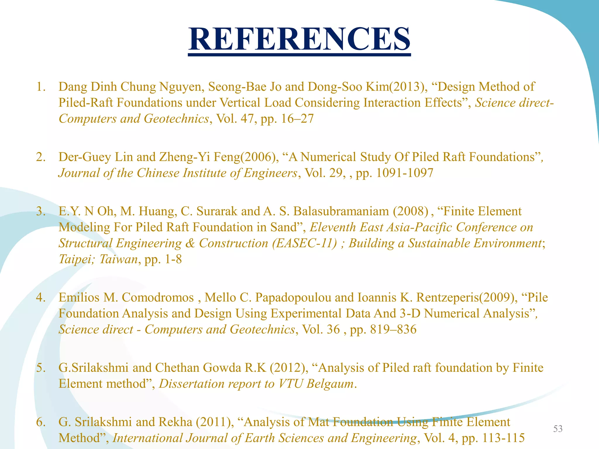 REFERENCES
1. Dang Dinh Chung Nguyen, Seong-Bae Jo and Dong-Soo Kim(2013), “Design Method of
Piled-Raft Foundations under Vertical Load Considering Interaction Effects”, Science direct-
Computers and Geotechnics, Vol. 47, pp. 16–27
2. Der-Guey Lin and Zheng-Yi Feng(2006), “A Numerical Study Of Piled Raft Foundations”,
Journal of the Chinese Institute of Engineers, Vol. 29, , pp. 1091-1097
3. E.Y. N Oh, M. Huang, C. Surarak and A. S. Balasubramaniam (2008) , “Finite Element
Modeling For Piled Raft Foundation in Sand”, Eleventh East Asia-Pacific Conference on
Structural Engineering & Construction (EASEC-11) ; Building a Sustainable Environment;
Taipei; Taiwan, pp. 1-8
4. Emilios M. Comodromos , Mello C. Papadopoulou and Ioannis K. Rentzeperis(2009), “Pile
Foundation Analysis and Design Using Experimental Data And 3-D Numerical Analysis”,
Science direct - Computers and Geotechnics, Vol. 36 , pp. 819–836
5. G.Srilakshmi and Chethan Gowda R.K (2012), “Analysis of Piled raft foundation by Finite
Element method”, Dissertation report to VTU Belgaum.
6. G. Srilakshmi and Rekha (2011), “Analysis of Mat Foundation Using Finite Element
Method”, International Journal of Earth Sciences and Engineering, Vol. 4, pp. 113-115
53
 