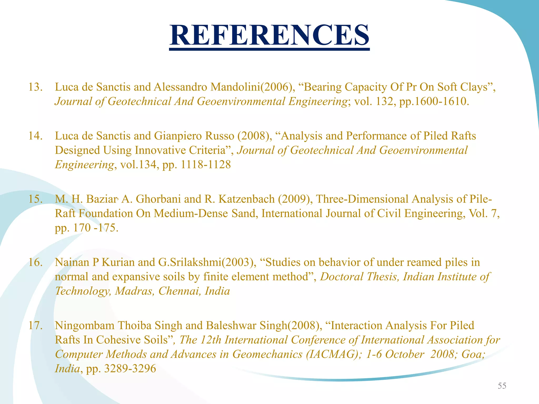 REFERENCES
13. Luca de Sanctis and Alessandro Mandolini(2006), “Bearing Capacity Of Pr On Soft Clays”,
Journal of Geotechnical And Geoenvironmental Engineering; vol. 132, pp.1600-1610.
14. Luca de Sanctis and Gianpiero Russo (2008), “Analysis and Performance of Piled Rafts
Designed Using Innovative Criteria”, Journal of Geotechnical And Geoenvironmental
Engineering, vol.134, pp. 1118-1128
15. M. H. Baziar, A. Ghorbani and R. Katzenbach (2009), Three-Dimensional Analysis of Pile-
Raft Foundation On Medium-Dense Sand, International Journal of Civil Engineering, Vol. 7,
pp. 170 -175.
16. Nainan P Kurian and G.Srilakshmi(2003), “Studies on behavior of under reamed piles in
normal and expansive soils by finite element method”, Doctoral Thesis, Indian Institute of
Technology, Madras, Chennai, India
17. Ningombam Thoiba Singh and Baleshwar Singh(2008), “Interaction Analysis For Piled
Rafts In Cohesive Soils”, The 12th International Conference of International Association for
Computer Methods and Advances in Geomechanics (IACMAG); 1-6 October 2008; Goa;
India, pp. 3289-3296
55
 