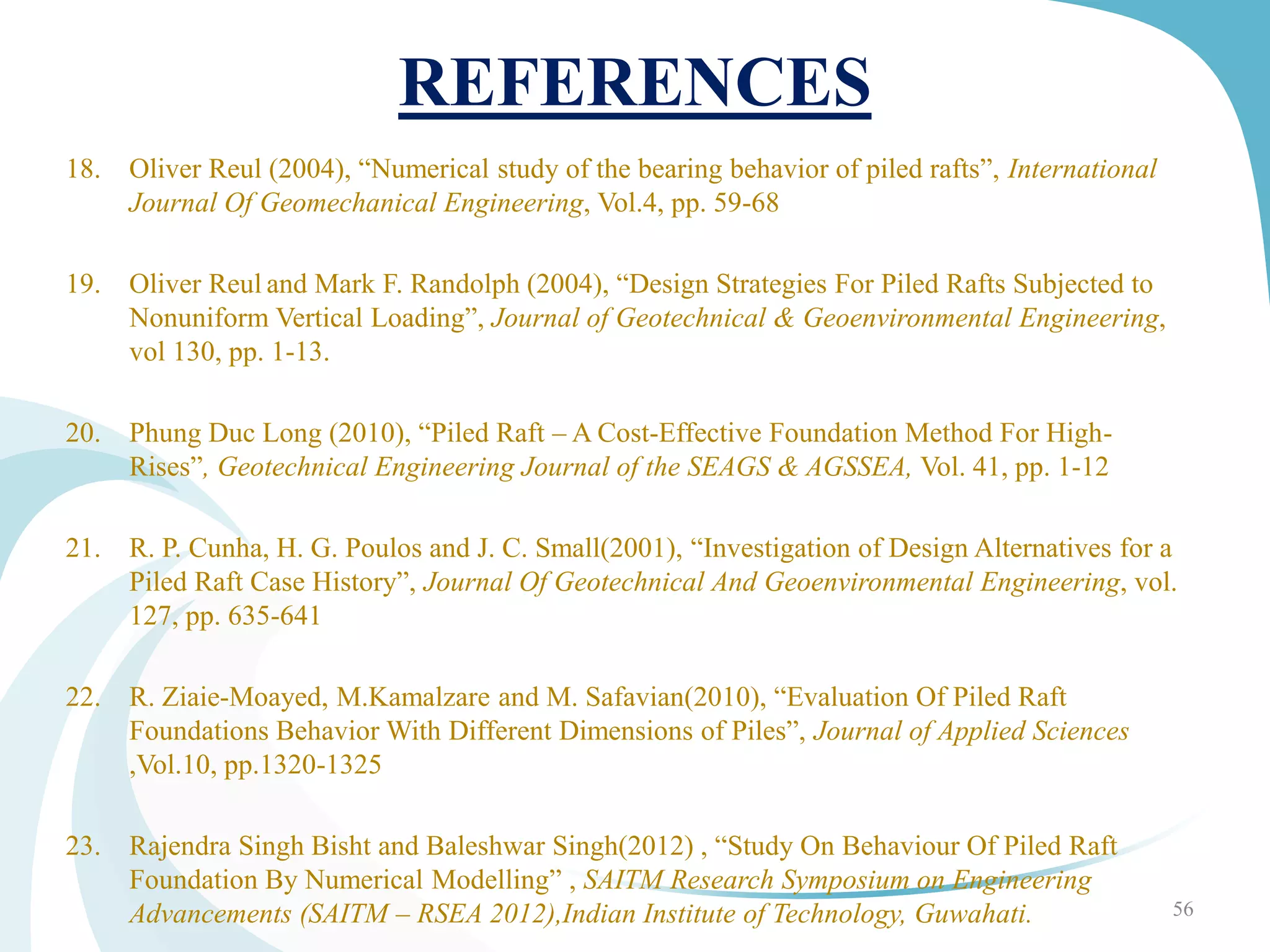 REFERENCES
18. Oliver Reul (2004), “Numerical study of the bearing behavior of piled rafts”, International
Journal Of Geomechanical Engineering, Vol.4, pp. 59-68
19. Oliver Reul and Mark F. Randolph (2004), “Design Strategies For Piled Rafts Subjected to
Nonuniform Vertical Loading”, Journal of Geotechnical & Geoenvironmental Engineering,
vol 130, pp. 1-13.
20. Phung Duc Long (2010), “Piled Raft – A Cost-Effective Foundation Method For High-
Rises”, Geotechnical Engineering Journal of the SEAGS & AGSSEA, Vol. 41, pp. 1-12
21. R. P. Cunha, H. G. Poulos and J. C. Small(2001), “Investigation of Design Alternatives for a
Piled Raft Case History”, Journal Of Geotechnical And Geoenvironmental Engineering, vol.
127, pp. 635-641
22. R. Ziaie-Moayed, M.Kamalzare and M. Safavian(2010), “Evaluation Of Piled Raft
Foundations Behavior With Different Dimensions of Piles”, Journal of Applied Sciences
,Vol.10, pp.1320-1325
23. Rajendra Singh Bisht and Baleshwar Singh(2012) , “Study On Behaviour Of Piled Raft
Foundation By Numerical Modelling” , SAITM Research Symposium on Engineering
Advancements (SAITM – RSEA 2012),Indian Institute of Technology, Guwahati. 56
 