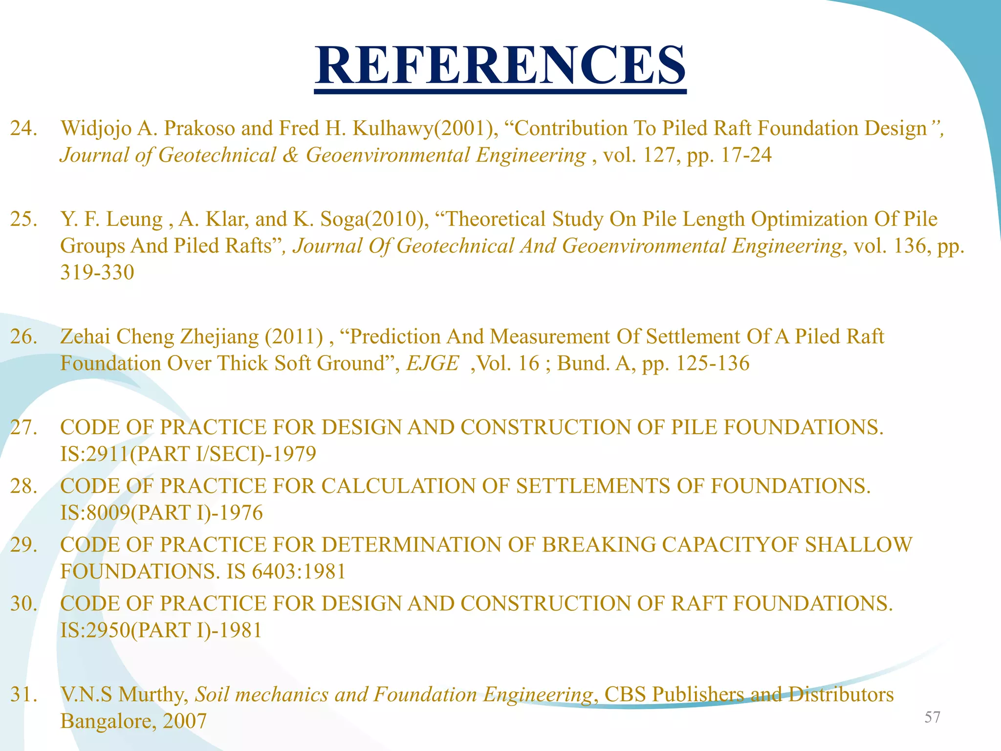 REFERENCES
24. Widjojo A. Prakoso and Fred H. Kulhawy(2001), “Contribution To Piled Raft Foundation Design”,
Journal of Geotechnical & Geoenvironmental Engineering , vol. 127, pp. 17-24
25. Y. F. Leung , A. Klar, and K. Soga(2010), “Theoretical Study On Pile Length Optimization Of Pile
Groups And Piled Rafts”, Journal Of Geotechnical And Geoenvironmental Engineering, vol. 136, pp.
319-330
26. Zehai Cheng Zhejiang (2011) , “Prediction And Measurement Of Settlement Of A Piled Raft
Foundation Over Thick Soft Ground”, EJGE ,Vol. 16 ; Bund. A, pp. 125-136
27. CODE OF PRACTICE FOR DESIGN AND CONSTRUCTION OF PILE FOUNDATIONS.
IS:2911(PART I/SECI)-1979
28. CODE OF PRACTICE FOR CALCULATION OF SETTLEMENTS OF FOUNDATIONS.
IS:8009(PART I)-1976
29. CODE OF PRACTICE FOR DETERMINATION OF BREAKING CAPACITYOF SHALLOW
FOUNDATIONS. IS 6403:1981
30. CODE OF PRACTICE FOR DESIGN AND CONSTRUCTION OF RAFT FOUNDATIONS.
IS:2950(PART I)-1981
31. V.N.S Murthy, Soil mechanics and Foundation Engineering, CBS Publishers and Distributors
Bangalore, 2007 57
 