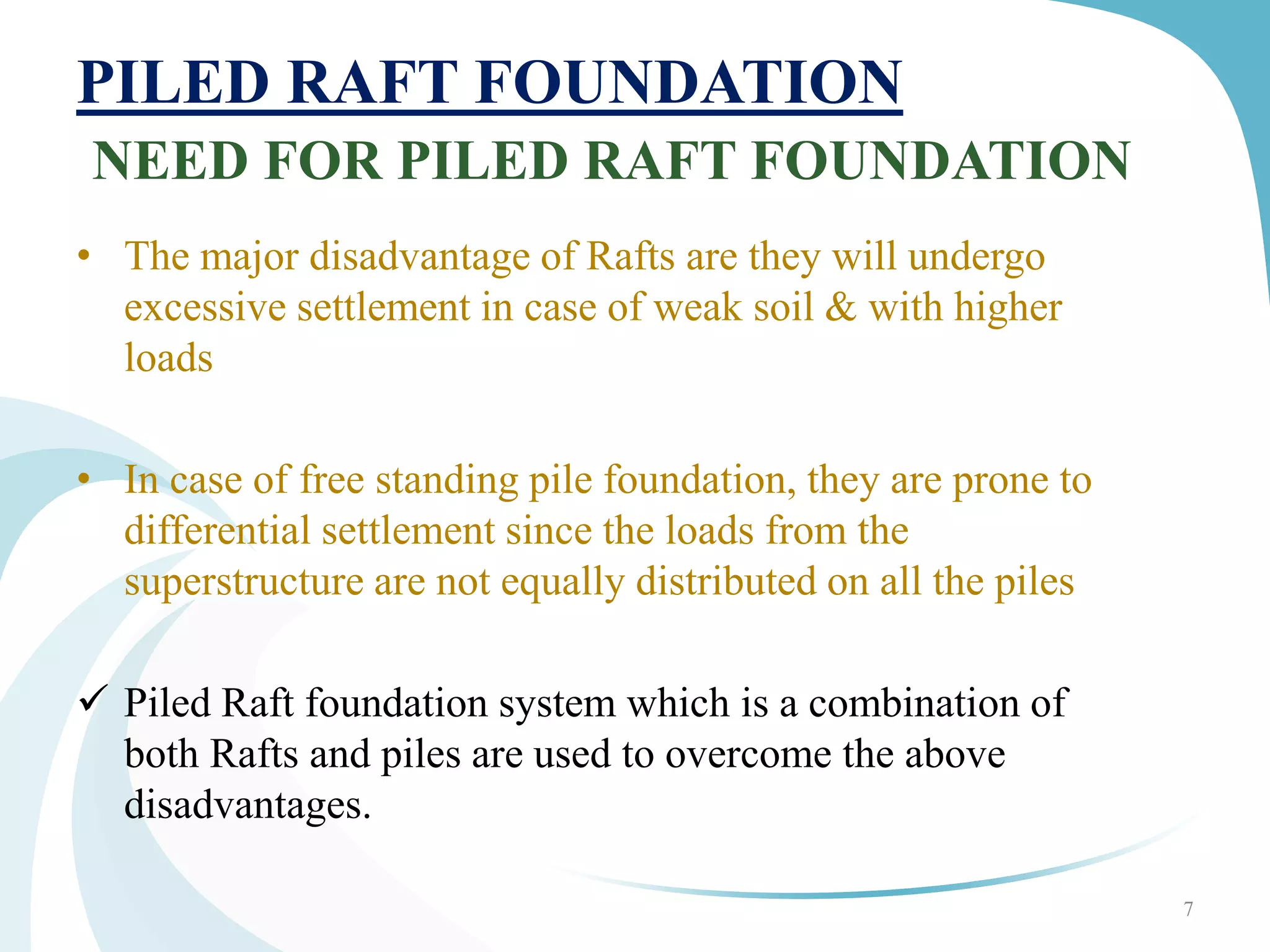 PILED RAFT FOUNDATION
NEED FOR PILED RAFT FOUNDATION
• The major disadvantage of Rafts are they will undergo
excessive settlement in case of weak soil & with higher
loads
• In case of free standing pile foundation, they are prone to
differential settlement since the loads from the
superstructure are not equally distributed on all the piles
 Piled Raft foundation system which is a combination of
both Rafts and piles are used to overcome the above
disadvantages.
7
 