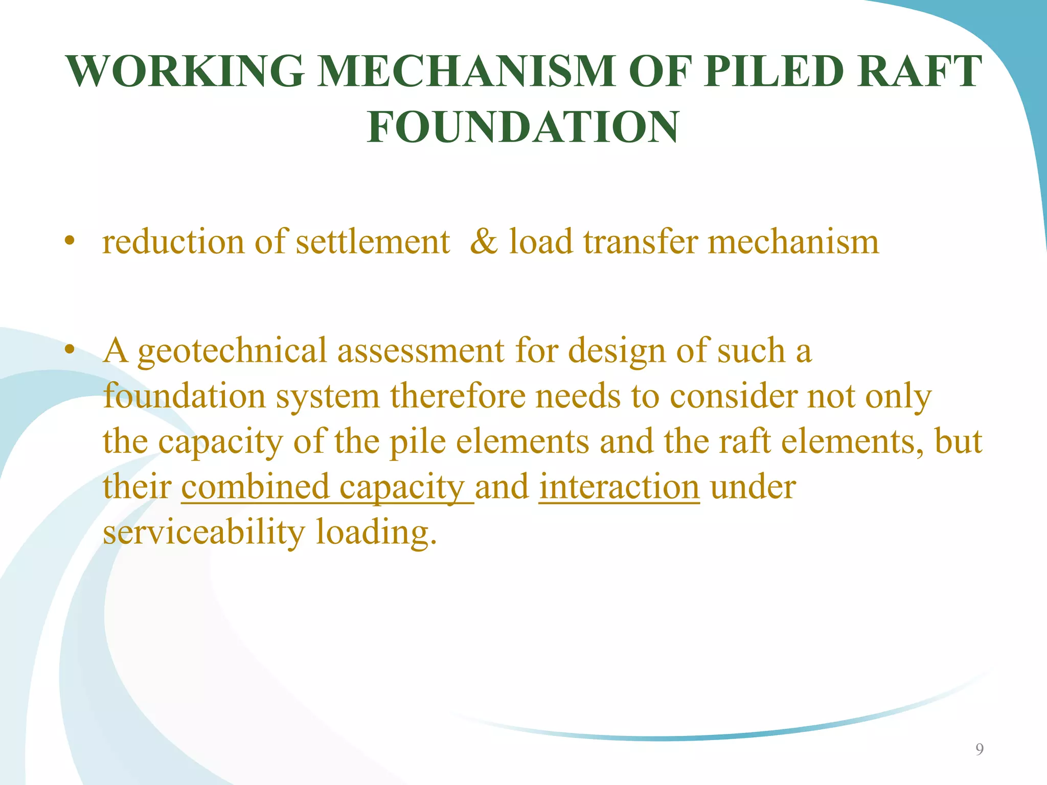 WORKING MECHANISM OF PILED RAFT
FOUNDATION
• reduction of settlement & load transfer mechanism
• A geotechnical assessment for design of such a
foundation system therefore needs to consider not only
the capacity of the pile elements and the raft elements, but
their combined capacity and interaction under
serviceability loading.
9
 