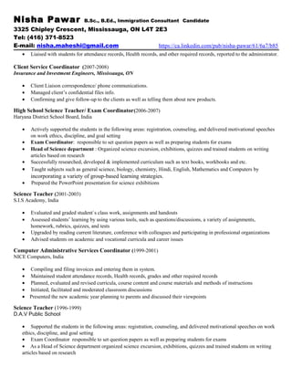Nisha Pawar B.Sc., B.Ed., Immigration Consultant Candidate
3325 Chipley Crescent, Mississauga, ON L4T 2E3
Tel: (416) 371-8523
E-mail: nisha.maheshi@gmail.com https://ca.linkedin.com/pub/nisha-pawar/61/6a7/b85
• Liaised with students for attendance records, Health records, and other required records, reported to the administrator.
Client Service Coordinator (2007-2008)
Insurance and Investment Engineers, Mississauga, ON
• Client Liaison correspondence/ phone communications.
• Managed client’s confidential files info.
• Confirming and give follow-up to the clients as well as telling them about new products.
High School Science Teacher/ Exam Coordinator(2006-2007)
Haryana District School Board, India
• Actively supported the students in the following areas: registration, counseling, and delivered motivational speeches
on work ethics, discipline, and goal setting
• Exam Coordinator: responsible to set question papers as well as preparing students for exams
• Head of Science department : Organized science excursion, exhibitions, quizzes and trained students on writing
articles based on research
• Successfully researched, developed & implemented curriculum such as text books, workbooks and etc.
• Taught subjects such as general science, biology, chemistry, Hindi, English, Mathematics and Computers by
incorporating a variety of group-based learning strategies.
• Prepared the PowerPoint presentation for science exhibitions
Science Teacher (2001-2003)
S.I.S Academy, India
• Evaluated and graded student`s class work, assignments and handouts
• Assessed students’ learning by using various tools, such as questions/discussions, a variety of assignments,
homework, rubrics, quizzes, and tests
• Upgraded by reading current literature, conference with colleagues and participating in professional organizations
• Advised students on academic and vocational curricula and career issues
Computer Administrative Services Coordinator (1999-2001)
NICE Computers, India
• Compiling and filing invoices and entering them in system.
• Maintained student attendance records, Health records, grades and other required records
• Planned, evaluated and revised curricula, course content and course materials and methods of instructions
• Initiated, facilitated and moderated classroom discussions
• Presented the new academic year planning to parents and discussed their viewpoints
Science Teacher (1996-1999)
D.A.V Public School
• Supported the students in the following areas: registration, counseling, and delivered motivational speeches on work
ethics, discipline, and goal setting
• Exam Coordinator responsible to set question papers as well as preparing students for exams
• As a Head of Science department organized science excursion, exhibitions, quizzes and trained students on writing
articles based on research
 