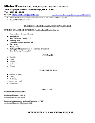 Nisha Pawar B.Sc., B.Ed., Immigration Consultant Candidate
3325 Chipley Crescent, Mississauga, ON L4T 2E3
Tel: (416) 371-8523
E-mail: nisha.maheshi@gmail.com https://ca.linkedin.com/pub/nisha-pawar/61/6a7/b85
• Selected and obtained material and supplies such as text books, workbooks and etc.
• Taught MS OFFICE to students.
PROFESSIONAL SKILLS & CAREER DEVELOPMENT
ONTARIO COLLEGE OF TEACHERS: Additional qualification Courses
• Intermediate (General Science)
• Junior Basic
York University Toronto, ON
• Primary Basic
Queen’s University Toronto, ON
• FSL Part 1
From ETFO
• Pedagogical Documentation of Formative Assessment
York University Toronto, ON
LANGUAGES
• English,
• Hindi,
• Punjabi,
• Urdu and
• French
COMPUTER SKILLS
• Proficient in HTML,
• FLASH,
• MS Office,
• Internet and e-mail
• PHOTOSHOP,
EDUCATION
Bachelor of Education (B.Ed.)
Bachelor of Science (B.Sc.)
Kurukshetra University, India
Immigration Consultant Diploma (Candidate ICCRC)
Academy of Learning, Mississauga, ON
REFERENCES AVAILABLE UPON REQUEST
 