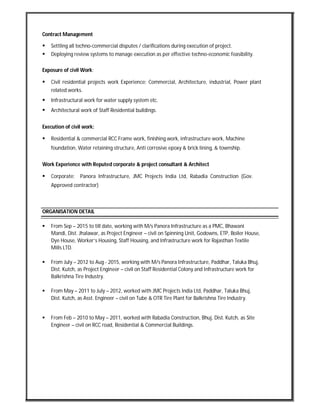 Contract Management
 Settling all techno-commercial disputes / clarifications during execution of project.
 Deploying review systems to manage execution as per effective techno-economic feasibility.
Exposure of civil Work:
 Civil residential projects work Experience: Commercial, Architecture, industrial, Power plant
related works.
 Infrastructural work for water supply system etc.
 Architectural work of Staff Residential buildings.
Execution of civil work:
 Residential & commercial RCC Frame work, finishing work, infrastructure work, Machine
foundation, Water retaining structure, Anti corrosive epoxy & brick lining, & township.
Work Experience with Reputed corporate & project consultant & Architect
 Corporate: Panora Infrastructure, JMC Projects India Ltd, Rabadia Construction (Gov.
Approved contractor)
ORGANISATION DETAIL
 From Sep – 2015 to till date, working with M/s Panora Infrastructure as a PMC, Bhawani
Mandi, Dist. Jhalawar, as Project Engineer – civil on Spinning Unit, Godowns, ETP, Boiler House,
Dye House, Worker’s Housing, Staff Housing, and Infrastructure work for Rajasthan Textile
Mills LTD.
 From July – 2012 to Aug - 2015, working with M/s Panora Infrastructure, Paddhar, Taluka Bhuj,
Dist. Kutch, as Project Engineer – civil on Staff Residential Colony and Infrastructure work for
Balkrishna Tire Industry.
 From May – 2011 to July – 2012, worked with JMC Projects India Ltd, Paddhar, Taluka Bhuj,
Dist. Kutch, as Asst. Engineer – civil on Tube & OTR Tire Plant for Balkrishna Tire Industry.
 From Feb – 2010 to May – 2011, worked with Rabadia Construction, Bhuj, Dist. Kutch, as Site
Engineer – civil on RCC road, Residential & Commercial Buildings.
 