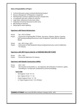 Duties & Responsibilities of Project:-
 Technical discussion, project costing & Monitoring of project
 Resource Management. Of Manpower & Equipment.
 Planning Project activity & updating the project schedule time.
 Co-ordination with client, vendors & contractor.
 Legal Claims, Settlement of extra items claims.
 Finalization of Contract Document & other items.
 Bill checking of contractor.
 Daily progress report updating.
Experience with Panora Infrastructure
Period : Sep - 2015 to till date
Project : Construction of Spinning Mill, ETP Boiler, Dye House, Godowns, Worker’s Housing,
Staff Housing including Infrastructure work for Rajasthan Textile Mills Ltd. (Bhawani
Mandi)
Period : July - 2012 to Aug - 2015
Project : Construction of Staff Residential Colony including Infrastructure work for Balkrishna
Tire Industry
Experience with JMC Projects India ltd. at PADDHAR (BHUJ BKT PLANT)
Period : 2011 - 2012
Project : Construction Balkrishna Tire Industry
Experience with Rabadia Construction at BHUJ.
Period : 2010 - 2011
Project : Site execution of all activities i.e., site inspection, bill verification of contractor, quality
Controlling etc. for Road work, Residential & Commercial Buildings.
Career Path
− Site Engineer ( From ‘10-’11)
− Asst. Engineer (From ’11-’12)
− Project Engineer (From ’12- ‘15)
- Sr. Project Engineer (From ’15 to Till Date)
TRAININGS ATTENDED: Auto cad & MS Office Software Training in 2010 - 2011.
 