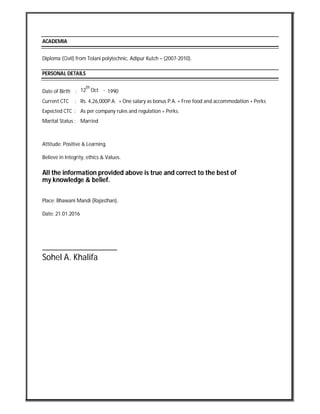 ACADEMIA
Diploma (Civil) from Tolani polytechnic, Adipur Kutch – (2007-2010).
PERSONAL DETAILS
Date of Birth : 12
th
Oct - 1990
Current CTC : Rs. 4,26,000P.A. + One salary as bonus P.A. + Free food and accommodation + Perks
Expected CTC : As per company rules and regulation + Perks.
Marital Status : Married
Attitude: Positive & Learning.
Believe in Integrity, ethics & Values.
All the information provided above is true and correct to the best of
my knowledge & belief.
Place: Bhawani Mandi (Rajasthan),
Date: 21.01.2016
_________________
Sohel A. Khalifa
 