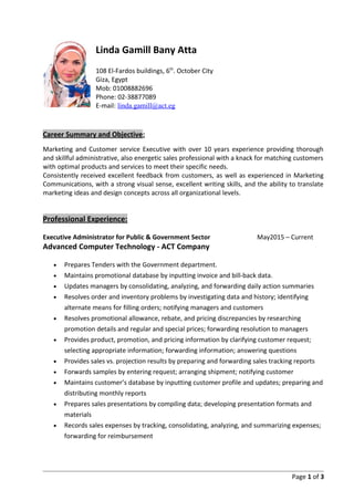 Linda Gamill Bany Atta
108 El-Fardos buildings, 6th
. October City
Giza, Egypt
Mob: 01008882696
Phone: 02-38877089
E-mail: linda.gamill@act.eg
Career Summary and Objective:
Marketing and Customer service Executive with over 10 years experience providing thorough
and skillful administrative, also energetic sales professional with a knack for matching customers
with optimal products and services to meet their specific needs.
Consistently received excellent feedback from customers, as well as experienced in Marketing
Communications, with a strong visual sense, excellent writing skills, and the ability to translate
marketing ideas and design concepts across all organizational levels.
Professional Experience:
Executive Administrator for Public & Government Sector May2015 – Current
Advanced Computer Technology - ACT Company
• Prepares Tenders with the Government department.
• Maintains promotional database by inputting invoice and bill-back data.
• Updates managers by consolidating, analyzing, and forwarding daily action summaries
• Resolves order and inventory problems by investigating data and history; identifying
alternate means for filling orders; notifying managers and customers
• Resolves promotional allowance, rebate, and pricing discrepancies by researching
promotion details and regular and special prices; forwarding resolution to managers
• Provides product, promotion, and pricing information by clarifying customer request;
selecting appropriate information; forwarding information; answering questions
• Provides sales vs. projection results by preparing and forwarding sales tracking reports
• Forwards samples by entering request; arranging shipment; notifying customer
• Maintains customer’s database by inputting customer profile and updates; preparing and
distributing monthly reports
• Prepares sales presentations by compiling data; developing presentation formats and
materials
• Records sales expenses by tracking, consolidating, analyzing, and summarizing expenses;
forwarding for reimbursement
Page 1 of 3
 