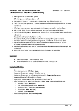 Senior Call Center and Customer Service Agent December2005 - May 2015
AWI Company for Advertising and Publishing
• Manage a team of call center agents
• Monitor queue and track inbound calls
• Keep agents aware of inbound calls, calls waiting, abandonment rate, etc.
• Take calls that the agents can't handle and be available when an agent appears to need
assistance
• Motivate and encourage agents through positive communication and feedback
• Perform at least one monitoring evaluation with each agent every two weeks
• Assist in Recruiting & train the new staff and schedule existing staff to meet service level
objectives
• Review the call center telephones weekly
• Develop contests, awards and themes that increase agents' loyalty and focus.
• Excellent communication, project management, analytical & interpersonal skills
• Create a smooth communications channel with different departments to resolve
customer problems and requests when needed
• Ensure that all escalations contain complete information to insure resolution target are
achievable
• Prioritize and achieve multiple tasks, establish and meet the deadlines
Education:
• B.A in philosophy, Cairo University, 2003
• BBSA Program in Future Generation Foundation , January 2005
Professional Training:
• Time Management - AMCham Egypt
• Customer Service and problem Handling course
• Customer Service and up selling negotiation skills - Raya training center
• Advanced Quality Problem Solving Course
• Interactive Consultative Selling & Negotiating Skills Course
• Basic Business, skills Acquisition (BBSA) - Future Generation Foundation (FGF):
 Business English (Amideast)
 The customer service Training (Amideast)
 Microsoft Office Software (New Horizons)
 MS Project, (New Horizons)
 Internet, (New Horizons)
• Sales training course - Raya training center
Page 2 of 3
 