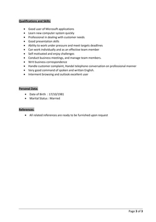 Qualifications and Skills:
• Good user of Microsoft applications
• Learn new computer system quickly
• Professional in dealing with customer needs
• Good presentation skills
• Ability to work under pressure and meet targets deadlines
• Can work individually and as an effective team member
• Self motivated and enjoy challenges
• Conduct business meetings, and manage team members.
• Writ business correspondence
• Handle customer complaint, Handel telephone conversation on professional manner
• Very good command of spoken and written English.
• Interment browsing and outlook excellent user
Personal Data:
• Date of Birth : 17/10/1981
• Marital Status : Married
References:
• All related references are ready to be furnished upon request
Page 3 of 3
 