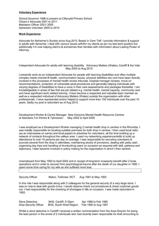 Voluntary Experience
School Governor 1998 to present at Cilfynydd Primary School
Citizen’s Advocate 2001 to 2011
Mediation Officer 2001/ 2005
Apheresis Volunteer 2005 to 2010
Work Experience
Advocate for Alzheimer’s Society since Aug 2015. Based in Cwm Taff. I provide information & support
to adults with dementia. I deal with various issues with/for my clients as per my last work position but
additionally I’m now helping client’s & sometimes their families with information about Lasting Power of
Attorney.
Independent Advocate for adults with learning disability Advocacy Matters (Wales), Cardiff & the Vale
May 2005 to Aug 2015.
I presently work as an Independent Advocate for people with learning disabilities and often multiple
complex needs (mental ill health, communication issues, physical debilities etc) and have been directly
involved in the processes of mental health review tribunals, hospital manager reviews, move on
recommendations, protection of vulnerable adult procedures and generally helping individuals with
varying degrees of disabilities to have a voice in their care assessments and packages thereafter. I am
knowledgeable in areas of law that are job related e.g. mental health, mental capacity, community care
and have significant work related training. I have become a respected and valuable team member as
well as a respected individual of Advocacy Matters (Wales) outside the organisation with other
professionals. I have represented and/or helped to support more than 150 individuals over the past 10
years. Sadly my post is redundant as of Aug 2015.
Development Worker & Centre Manager New Horizons Mental Health Resource Centres
at Aberdare,Ton Pentre & Tylorstown. May 2002 to April 2005
I was employed as a Development Worker managing 2 mental health drop in centres in the Rhondda. I
was initially responsible for locating suitable premises for both drop in centres. I then used local radio
(as an interviewee on same) and local papers to advertise for volunteers, all the time building up a
network of contacts throughout the valleys area. I used my networking experience/skills to build up
attendance to over 16 persons per day on average. I was responsible for recruiting volunteers &
sourced several from the drop in attendees, maintaining stocks of provisions, dealing with petty cash,
organising day trips and handling of drunks/drug users on occasion as required with skill, patience and
diplomacy. I later became involved in policy making for the organisation in which I then worked.
Unemployed from May 1993 to April 2002 and in receipt of long-term incapacity benefit after 2 knee
operations and in order to recover from psychological trauma after the death of our daughter in 1995. I
spent some time caring for my wife as she suffered more loss.
Security Officer Makro, Treforest, RCT. Aug 1991 to May 1993
In this role I was responsible along with 2 colleagues for the general security of a very large store. I
was on rota to deal with goods in/out. I would observe check out procedures & check customer goods
out. I had responsibility for the checking of shortages in tills on occasion. I was made redundant in
1993.
Store Detective BHS, Cardiff, S Glam. Apr 1986 to Feb 1990
Area Security Officer BHS, South West Region. Feb 1990 to Aug 1991
Whilst a store detective in Cardiff I received a written commendation from the Area Director for being
the lead person in the arrest of 2 individuals who had recently been responsible for theft amounting to
 