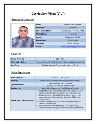 Curriculum Vitae (C.V.)
Personal Information
Name Ahmed Ghaleb Al-Marie
Nationality Jordanian
Place / Date of Birth Saudi Arabia – 04th
June , 1983
Marital Status Married
Address Saudi Arabia - Khobar
Iqama Status Transferrable
Telephone +966 56 784 0074
E-Mail Ahmed.ghaleb.83@hotmail.com
Education
Period (From-to) 2001 - 2006
University / College Yarmouk University (Irbid – Jordan) / Hijjawi Faculty for Engineering
Certificate Bachelor Degree in Electronics Engineering (Good).
Work Experiences
Dates (From-to) 25/6/2011 – 11/2/2016
Company Sela for Power , Automation & Safety Systems (Sela-PASS).
Type of Business
HVAC Control & BMS – Siemens
Lighting Control System (EIB/KNX) - ABB
Position Held Automation Department Head – Eastern Province
Main Activities & Responsibilities
Build and maintain strong relationship with existing and new
customers (contractors, consultants and end customers).
Work with market stakeholders (consultants and key end-
users, contractors) to ensure that Siemens & ABB are the
preferred vendors.
Build strong pipeline and focus on customer meetings and
follow up to close deals.
Perform sales forecasting monthly , quarterly & yearly.
Perform monthly activity report for Automation department.
 