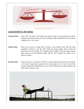 AS
Com
Indu
Econ
SESSM
mpany Risk
ustry Risk
nomy Risk
ENT OF
: Since “
reputati
compan
: There a
competi
(previou
share an
effectiv
: When it
or the
material
to the w
F RISK
SCI” has be
on and stand
ny risk is ver
are no sever
itors. Howe
usly and till
nd also wer
e manner.
t comes to a
heavy Impo
ls especially
whole country
een in this t
ds among th
ry narrow.
re or huge
ever, now th
l recently, t
re the Mark
a Economic
ort-duty imp
y for Parping
y as well.
trade over d
he Top-02 le
risks or thr
he “SCI” ho
the “Elephan
ket Leader).
risk there is
posed by th
g Wax, but i
decade of tim
eading Cand
reats in this
olds the lar
nt Brand ca
But the “SC
s always ther
he Governm
it will be aff
me, as they
dle manufact
s Industry o
rgest market
andles” held
CI” handles
re the Tax a
ment time to
fected to the
gained an e
tures in this
other than th
t share of t
d the largest
s the situatio
and the Gove
o time for t
e whole Indu
excellent
country,
he main
them all
t market
on in an
ernment,
the Raw
ustry and
 