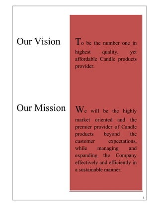 3 
 
 
Our Vision
Our Mission
To be the number one in
highest quality yet
affordable Candle products
provider to the nation.
 
 
 
We will be the highly
market oriented and the
premier provider of Candle
products beyond the
customer expectations, while
managing and expanding
the Company effectively and
efficiently in a social
responsible and sustainable
manner. 
To be the number one in
highest quality, yet
affordable Candle products
provider.
We will be the highly
market oriented and the
premier provider of Candle
products beyond the
customer expectations,
while managing and
expanding the Company
effectively and efficiently in
a sustainable manner.
 