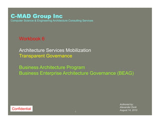 11
Authored by:
Alexander Doré
August 14, 2010
Workbook 6
Architecture Services Mobilization
Transparent Governance
Business Architecture Program
Business Enterprise Architecture Governance (BEAG)
Confidential
C-MAD Group Inc
Computer Science & Engineering Architecture Consulting Services
 
