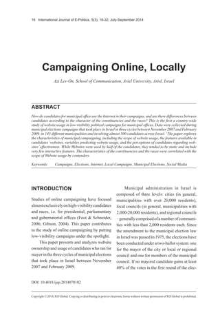 16 International Journal of E-Politics, 5(3), 16-32, July-September 2014
Copyright © 2014, IGI Global. Copying or distributing in print or electronic forms without written permission of IGI Global is prohibited.
ABSTRACT
How do candidates for municipal office use the Internet in their campaigns, and are there differences between
candidates according to the character of the constituencies and the races? This is the first a country-wide
study of website usage in low-visibility political campaigns for municipal offices. Data were collected during
municipal elections campaigns that took place in Israel in three cycles between November 2007 and February
2009, in 143 different municipalities and involving almost 500 candidates across Israel. 1
The paper explores
the characteristics of municipal campaigning, including the scope of website usage, the features available in
candidates’websites, variables predicting website usage, and the perceptions of candidates regarding web-
sites’effectiveness. While Websites were used by half of the candidates, they tended to be static and include
very few interactive features. The characteristics of the constituencies and the races were correlated with the
scope of Website usage by contenders.
Campaigning Online, Locally
Azi Lev-On, School of Communication, Ariel University, Ariel, Israel
Keywords:	 Campaigns, Elections, Internet, Local Campaigns, Municipal Elections, Social Media
INTRODUCTION
Studies of online campaigning have focused
almostexclusivelyonhigh-visibilitycandidates
and races, i.e. for presidential, parliamentary
and gubernatorial offices (Foot & Schneider,
2006; Gibson, 2004). This paper contributes
to the study of online campaigning by putting
low-visibility campaigns under the spotlight.
This paper presents and analyzes website
ownership and usage of candidates who ran for
mayorinthethreecyclesofmunicipalelections
that took place in Israel between November
2007 and February 2009.
Municipal administration in Israel is
composed of three levels: cities (in general,
municipalities with over 20,000 residents),
local councils (in general, municipalities with
2,000-20,000 residents), and regional councils
–generallycomprisedofanumberofcommuni-
ties with less than 2,000 residents each. Since
the amendment to the municipal election law
in Israel was passed in 1975, the elections have
been conducted under a two-ballot system: one
for the mayor of the city or local or regional
council and one for members of the municipal
council. If no mayoral candidate gains at least
40% of the votes in the first round of the elec-
DOI: 10.4018/ijep.2014070102
 