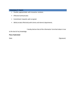 PERSONALITY TRAITS
• Flexible, approachable with innovative solutions.
• Effective Communicator.
• Commitment towards work assigned.
• Ability to deal effectively with clients and internal departments.
I hereby declare that all the information furnished above is true
to the best of my knowledge.
Place: Hyderabad
Date: (Signature)
 