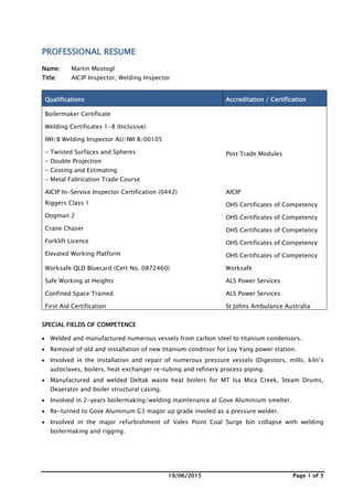 19/06/2015 Page 1 of 3
PROFESSIONAL RESUME
Name: Martin Mostogl
Title: AICIP Inspector, Welding Inspector
Qualifications Accreditation / Certification
Boilermaker Certificate
Welding Certificates 1-8 (Inclusive)
IWI/B Welding Inspector AU/IWI B/00105
- Twisted Surfaces and Spheres
- Double Projection
- Costing and Estimating
- Metal Fabrication Trade Course
Post Trade Modules
AICIP In-Service Inspector Certification (0442) AICIP
Riggers Class 1 OHS Certificates of Competency
Dogman 2 OHS Certificates of Competency
Crane Chaser OHS Certificates of Competency
Forklift Licence OHS Certificates of Competency
Elevated Working Platform OHS Certificates of Competency
Worksafe QLD Bluecard (Cert No. 0872460) Worksafe
Safe Working at Heights ALS Power Services
Confined Space Trained ALS Power Services
First Aid Certification St Johns Ambulance Australia
SPECIAL FIELDS OF COMPETENCE
 Welded and manufactured numerous vessels from carbon steel to titanium condensors.
 Removal of old and installation of new titanium condnsor for Loy Yang power station.
 Involved in the installation and repair of numerous pressure vessels (Digestors, mills, kiln’s
autoclaves, boilers, heat exchanger re-tubing and refinery process piping.
 Manufactured and welded Deltak waste heat boilers for MT Isa Mica Creek, Steam Drums,
Deaerator and boiler structural casing.
 Involved in 2-years boilermaking/welding maintenance at Gove Aluminium smelter.
 Re-turned to Gove Aluminum G3 magor up grade involed as a pressure welder.
 Involved in the major refurbishment of Vales Point Coal Surge bin collapse with welding
boilermaking and rigging.
 