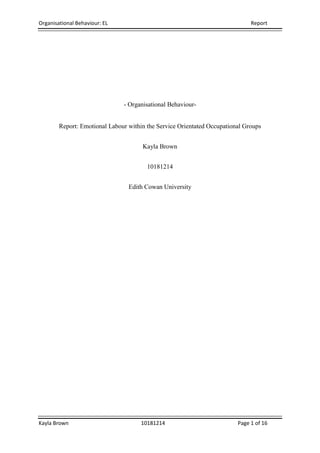 Organisational Behaviour: EL Report
Kayla Brown 10181214 Page 1 of 16
- Organisational Behaviour-
Report: Emotional Labour within the Service Orientated Occupational Groups
Kayla Brown
10181214
Edith Cowan University
 
