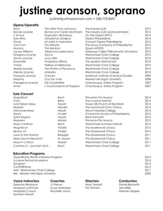 justine aronson, soprano
justine@justinearonson.com • 248.770.8491
Opera/Operetta
Erica The After Time (Johnson) The Industry (LA) 2015
Bonnie (scene) Bonnie and Clyde (McIntosh) The Industry (LA) [world premiere] 2015
L’Amour Pygmalion (Rameau) On Site Opera (NYC) 2014
Solo Niña Ainadamar (Golijov) Opera Philadelphia 2014
Oscar Un ballo in maschera Concert Opera Philadelphia 2013
Yum-Yum The Mikado The Savoy Company of Philadelphia 2012
Monica The Medium Opera MODO 2012
Laurey Williams Oklahoma (selections) Delaware Valley Philharmonic Orchestra 2010
Morgana (scene) Alcina Westminster Choir College 2010
Giunia (scene) Lucio Silla Westminster Choir College 2010
Ensemble Proserpina (Rihm) The Spoleto Festival USA 2010
Yniold Pelléas et Mélisande Westminster Choir College 2010
Mabel (scene) The Pirates of Penzance Westminster Choir College 2010
Zdenka (scene) Arabella Westminster Choir College 2010
Frasquita (scene) Carmen American Institute of Musical Studies 2009
Despina Così fan tutte Western Michigan University 2008
Papagena (scene) Die Zauberflöte Chautauqua, Malas Program 2007
Amor L’incoronazione di Poppea Chautauqua, Malas Program 2007
Solo Concert
Magnificat Bach Princeton Pro Musica 2014
Coro Berio The Lucerne Festival 2014
Lord Nelson Mass Haydn Tower Hill Church of Red Bank 2014
Messiah Handel The Monmouth Civic Chorus 2013
Harmoniemesse Haydn Mount Holyoke College 2013
Gloria Vivaldi Choral Arts Society of Philadelphia 2012
Salve Regina Haydn Reno Kantorei 2012
Requiem Mozart Princeton Pro Musica 2012
Mass in B Minor Bach Westminster Summer Festival 2012
Magnificat Vivaldi The Masterwork Chorus 2012
Beatus Vir Vivaldi The Masterwork Chorus 2012
Laud to the Nativity Respighi The Masterwork Chorus 2011
Missa Sancti Hieronymi M. Haydn The Masterwork Chorus 2011
Mass in C Minor Mozart Westminster Choir College 2011
Cantata 51, Jauchzet Gott… Bach Westminster Choir College 2011
Education/Programs
OperaWorks Winter Intensive Program 2015
Lucerne Festival Academy 2014
SongFest 2013
CoOPERAtive 2012
MM - Westminster Choir College 2011
BM - Western Michigan University 2009
Voice Instructors Coaches Directors Conductors
Deborah Birnbaum JJ Penna Marc Verzatt Daniel Beckwith
Margaret Lattimore Susan Ashbaker Eric Einhorn Joe Miller
Margaret Cusack Rachelle Jonck Stephen Zegree
Kenneth Prewitt
 