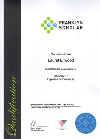 ,$i.#11.::
. Eii;,
,,.Fri,l ,,'+
+e,-ffi@
'l#i .. "'-tl'
qffi$
Pm&MKLY$&
smM m x_AR
This is to certify that
Laurel Ellwood
has fulfilled the requirements for
BSB50207
Diploma of Business
Student lD: 223858 Certificate Number: 116803 Date: 08/10/2015
The qualification is recognised within the Australian Qualifications Framework.
Franklyn Scholar (Australia) Pty Ltd RTO 7134
Kane Harnden
Managing Director
...ry
--{t,<),..q1
-..-
--NATToNALLY RrcocNrsro
TRAtNT NC
 