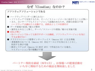 Cloudian Summit 2012 セミナー


                                                 なぜ「Cloudian」なのか？
            ソフトウェアソリューションである

            ● ハードウェアベンダーに縛られない
             ・ソフトウェアで実現するため、サーバ／ストレージメーカに依存することが無い
             ・また、古いサーバでもストレージとして認識出来るため、高額な投資は不要
               ハードウェアは壊れたら交換する、消耗品としての位置付け
            ● データ領域の拡張／縮小が簡単
             ・運用を止めること無く、サーバ／ストレージの増強／縮小を実施可能
            ● EOSLが無い
             ・旧バージョンであっても保守サポートは継続、ソフトウェアバージョンを気に
               する必要がない
            ● クラウドストレージ標準インターフェイス（Amazon S3）に完全準拠
             ・多数提供されている（Amazon S3）対応ツールに手を加えることなく、
               利用する事が可能
             ・既存システムが（Amazon S3 REST API）で作成されている場合、
               マイグレーション等の稼働が不要




                      パートナー契約を締結（本年1月）、お客様への提案活動を
                         いち早く開始するための検証を開始致しました
Copyright © 2012 Nippon Telematique Inc. All Rights Reserved.       5
 