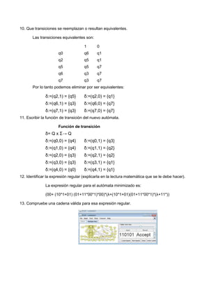 10. Que transiciones se reemplazan o resultan equivalentes.

       Las transiciones equivalentes son:

                                     1      0
                      q0             q6     q1
                      q2             q5     q1
                      q5             q5     q7
                      q6             q3     q7
                      q7             q3     q7
       Por lo tanto podemos eliminar por ser equivalentes:

              δ:=(q2,1) = {q5}       δ:=(q2,0) = {q1}
              δ:=(q6,1) = {q3}       δ:=(q6,0) = {q7}
              δ:=(q7,1) = {q3}       δ:=(q7,0) = {q7}
11. Escribir la función de transición del nuevo autómata.

                      Función de transición
              δ= Q x Σ→ Q
              δ:=(q0,0) = {q4}       δ:=(q0,1) = {q3}
              δ:=(q1,0) = {q4}       δ:=(q1,1) = {q2}
              δ:=(q2,0) = {q3}       δ:=(q2,1) = {q2}
              δ:=(q3,0) = {q3}       δ:=(q3,1) = {q1}
              δ:=(q4,0) = {q0}       δ:=(q4,1) = {q1}
12. Identificar la expresión regular (explicarla en la lectura matemática que se le debe hacer).

              La expresión regular para el autómata minimizado es:

              (00+ (10*1+01) (01+11*00*1)*00)*(λ+(10*1+01)(01+11*00*1)*(λ+11*))

13. Compruebe una cadena válida para esa expresión regular.
 