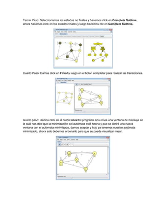 Tercer Paso: Seleccionamos los estados no finales y hacemos click en Complete Subtree,
ahora hacemos click en los estados finales y luego hacemos clic en Complete Subtree.




Cuarto Paso: Damos click en Finishy luego en el botón completar para realizar las transiciones.




Quinto paso: Damos click en el botón Done?el programa nos envía una ventana de mensaje en
la cual nos dice que la minimización del autómata está hecha y que se abrirá una nueva
ventana con el autómata minimizado, damos aceptar y listo ya tenemos nuestro autómata
minimizado, ahora solo debemos ordenarlo para que se pueda visualizar mejor.
 