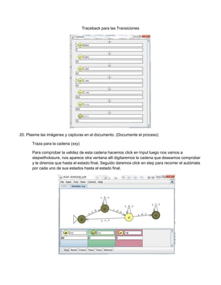 Traceback para las Transiciones




20. Plasme las imágenes y capturas en el documento. (Documente el proceso)

      Traza para la cadena (xxy)

      Para comprobar la validez de esta cadena hacemos click en Input luego nos vamos a
      stepwithclosure, nos aparece otra ventana allí digitaremos la cadena que deseamos comprobar
      y le diremos que hasta el estado final, Seguido daremos click en step para recorrer el autómata
      por cada uno de sus estados hasta el estado final.
 
