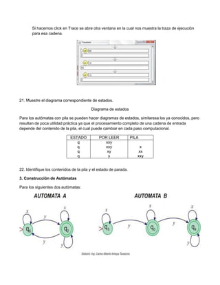 Si hacemos click en Trace se abre otra ventana en la cual nos muestra la traza de ejecución
       para esa cadena.




21. Muestre el diagrama correspondiente de estados.

                                          Diagrama de estados

Para los autómatas con pila se pueden hacer diagramas de estados, similaresa los ya conocidos, pero
resultan de poca utilidad práctica ya que el procesamiento completo de una cadena de entrada
depende del contenido de la pila, el cual puede cambiar en cada paso computacional.

                              ESTADO           POR LEER            PILA
                                 q               xxy
                                 q               xxy                    x
                                 q                xy                   xx
                                 q                 y                  xxy


22. Identifique los contenidos de la pila y el estado de parada.

3. Construcción de Autómatas

Para los siguientes dos autómatas:
 