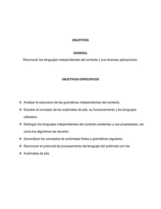 OBJETIVOS



                                      GENERAL

  Reconocer los lenguajes independientes del contexto y sus diversas aplicaciones.




                              OBJETIVOS ESPECIFICOS




 Analizar la estructura de las gramáticas independientes del contexto.

 Estudiar el concepto de los autómatas de pila, su funcionamiento y los lenguajes

   utilizados.

 Distinguir los lenguajes independientes del contexto existentes y sus propiedades, así

   como los algoritmos de decisión.

 Generalizar los conceptos de autómatas finitos y gramáticas regulares.

 Reconocer el potencial de procesamiento del lenguaje del autómata con los

 Autómatas de pila.
 