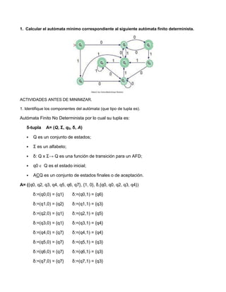 1. Calcular el autómata mínimo correspondiente al siguiente autómata finito determinista.




ACTIVIDADES ANTES DE MINIMIZAR.

1. Identifique los componentes del autómata (que tipo de tupla es).

Autómata Finito No Determinista por lo cual su tupla es:

   5-tupla    A= (Q, Σ, q0, δ, A)

      Q es un conjunto de estados;

      Σ es un alfabeto;

      δ: Q x Σ→ Q es una función de transición para un AFD;

      q0 ϵ Q es el estado inicial;

      ACQ es un conjunto de estados finales o de aceptación.

A= ({q0, q2, q3, q4, q5, q6, q7}, {1, 0}, δ,{q0, q0, q2, q3, q4})

       δ:=(q0,0) = {q1}      δ:=(q0,1) = {q6}

       δ:=(q1,0) = {q2}      δ:=(q1,1) = {q3}

       δ:=(q2,0) = {q1}      δ:=(q2,1) = {q5}

       δ:=(q3,0) = {q1}      δ:=(q3,1) = {q4}

       δ:=(q4,0) = {q7}      δ:=(q4,1) = {q4}

       δ:=(q5,0) = {q7}      δ:=(q5,1) = {q3}

       δ:=(q6,0) = {q7}      δ:=(q6,1) = {q3}

       δ:=(q7,0) = {q7}      δ:=(q7,1) = {q3}
 