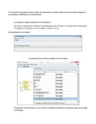 4. Encuentre la expresión regular válida. (Compruebe una cadena válida de esa expresión regular en
el simulador). Identifique sus componentes.



       La expresión regular válida para el autómata es:

       ((0+1(0+111*0)*10)(10+111*0(0+111*0)*10)*0)*(λ+1(0+111*0)*(1+111*)+(0+1(0+111*0)*10)(10
       +111*0(0+111*0)*10)*(1+111*+111*0(0+111*0)*(1+111*)))

Comprobación en simulador:




                          Comprobación de cadenas validas en el simulador




       El propósito de las ER (que no son más que simples fórmulas) es representar cada una de ellas
       un lenguaje.
 