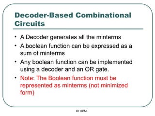 Decoder-Based Combinational
Circuits
• A Decoder generates all the minterms
• A boolean function can be expressed as a
sum of minterms
• Any boolean function can be implemented
using a decoder and an OR gate.
• Note: The Boolean function must be
represented as minterms (not minimized
form)
KFUPM
 