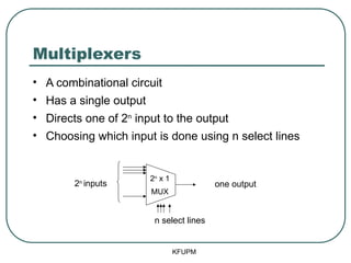 Multiplexers
• A combinational circuit
• Has a single output
• Directs one of 2n
input to the output
• Choosing which input is done using n select lines
KFUPM
2n
inputs
n select lines
one output
2n
x 1
MUX
 