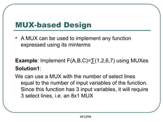 MUX-based Design
• A MUX can be used to implement any function
expressed using its minterms
Example: Implement F(A,B,C)=∑(1,2,6,7) using MUXes
Solution1:
We can use a MUX with the number of select lines
equal to the number of input variables of the function.
Since this function has 3 input variables, it will require
3 select lines, i.e. an 8x1 MUX
KFUPM
 