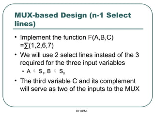 MUX-based Design (n-1 Select
lines)
• Implement the function F(A,B,C)
=∑(1,2,6,7)
• We will use 2 select lines instead of the 3
required for the three input variables
• A  S1, B  S0
• The third variable C and its complement
will serve as two of the inputs to the MUX
KFUPM
 