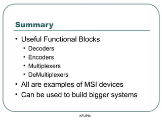 Summary
• Useful Functional Blocks
• Decoders
• Encoders
• Multiplexers
• DeMultiplexers
• All are examples of MSI devices
• Can be used to build bigger systems
KFUPM
 