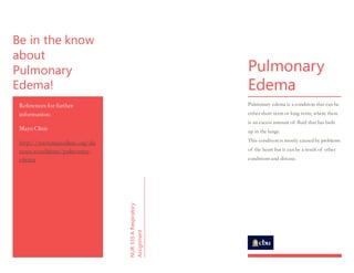 Be in the know
about
Pulmonary
Edema!
References for further
information:
Mayo Clinic
http://www.mayoclinic.org/dis
eases-conditions/pulmonary-
edema
NUR335ARespiratory
Assignment
Pulmonary
Edema
Pulmonary edema is a condition that can be
either short term or long term, where there
is an excess amount of fluid that has built
up in the lungs.
This condition is mostly caused by problems
of the heart but it can be a result of other
conditions and disease.
 