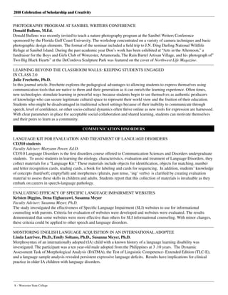 2010 Celebration of Scholarship and Creativity
8 – Worcester State College
PHOTOGRAPHY PROGRAM AT SANIBEL WRITERS CONFERENCE
Donald Bullens, M.Ed.
Donald Bullens was recently invited to teach a nature photography program at the Sanibel Writers Conference
sponsored by the Florida Gulf Coast University. The workshop concentrated on a variety of camera techniques and basic
photographic design elements. The format of the seminar included a field trip to J.N. Ding Darling National Wildlife
Refuge at Sanibel Island. During the past academic year Don’s work has been exhibited at “Arts in the Afternoon,” a
fundraiser for the Boys and Girls Club of Worcester, Artamorada, The Rain Barrel Artisan Village, and his photograph of”
Two Big Black Hearts” at the DeCordova Sculpture Park was featured on the cover of Northwest Life Magazine.
LEARNING BEYOND THE CLASSROOM WALLS: KEEPING STUDENTS ENGAGED
IN CLASS 2.0
Julie Frechette, Ph.D.
In this journal article, Frechette explores the pedagogical advantages to allowing students to express themselves using
communication tools that are native to them and their generation as it can enrich the learning experience. Often times,
new technologies stimulate learning in powerful ways because students begin to see themselves as authentic producers
of knowledge who can secure legitimate cultural space to represent their world view and the fruition of their education.
Students who might be disadvantaged in traditional school settings because of their inability to communicate through
speech, level of confidence, or other socio-cultural dynamics often thrive online as new tools for expression are harnessed.
With clear parameters in place for acceptable social collaboration and shared learning, students can motivate themselves
and their peers to learn as a community.
COMMUNICATION DISORDERS
LANGUAGE KIT FOR EVALUATION AND TREATMENT OF LANGUAGE DISORDERS
CD310 students
Faculty Adviser: Maryann Power, Ed.D.
CD310 Language Disorders is the first disorders course offered to Communication Sciences and Disorders undergraduate
students.  To assist students in learning the etiology, characteristics, evaluation and treatment of Language Disorders, they
collect materials for a “Language Kit.” These materials include objects for identification, objects for matching, number
and letter recognition cards, reading cards, a book for labeling and cards for sequencing,  In addition, students’ knowledge
of concepts (hard/soft; empty/full) and morphemes (plurals, past tense, ‘ing’ verbs)  is clarified by creating evaluation
material to assess these skills in children and adults. Students report that this collection of materials is invaluable as they
embark on careers in speech-language pathology.
EVALUATING EFFICACY OF SPECIFIC LANGUAGE IMPAIRMENT WEBSITES
Kristen Diggins, Dena Elghazzawi, Susanna Meyer
Faculty Adviser: Susanna Meyer, Ph.D.
The study investigated the effectiveness of Specific Language Impairment (SLI) websites to use for informational
counseling with parents. Criteria for evaluation of websites were developed and websites were evaluated. The results
demonstrated that some websites were more effective than others for SLI informational counseling. With minor changes,
these criteria could be applied to other speech and language disorders.
MONITORING ENGLISH LANGUAGE ACQUISITION IN AN INTERNATIONAL ADOPTEE
Linda Larrivee, Ph.D., Emily Soltano, Ph.D., Susanna Meyer, Ph.D.
Morphosyntax of an internationally adopted (IA) child with a known history of a language learning disability was
investigated. The participant was a ten year-old male adopted from the Philippines at 3 .10 years.  The Dynamic
Assessment Task of Morphological Analysis (DATMA), the Test of Linguistic Competence- Extended Edition (TLC-E),
and a language sample analysis revealed persistent expressive language deficits.  Results have implications for clinical
practice in older IA children with language disorders.
 