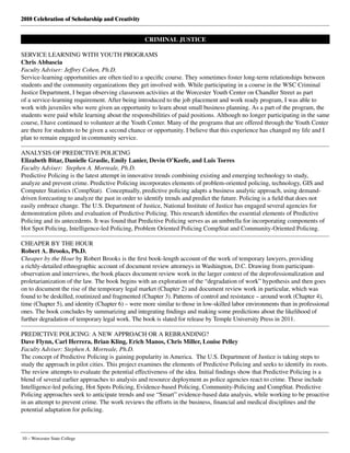 2010 Celebration of Scholarship and Creativity
10 – Worcester State College
CRIMINAL JUSTICE
SERVICE LEARNING WITH YOUTH PROGRAMS
Chris Abbascia
Faculty Adviser: Jeffrey Cohen, Ph.D.
Service-learning opportunities are often tied to a specific course. They sometimes foster long-term relationships between
students and the community organizations they get involved with. While participating in a course in the WSC Criminal
Justice Department, I began observing classroom activities at the Worcester Youth Center on Chandler Street as part
of a service-learning requirement. After being introduced to the job placement and work ready program, I was able to
work with juveniles who were given an opportunity to learn about small business planning. As a part of the program, the
students were paid while learning about the responsibilities of paid positions. Although no longer participating in the same
course, I have continued to volunteer at the Youth Center. Many of the programs that are offered through the Youth Center
are there for students to be given a second chance or opportunity. I believe that this experience has changed my life and I
plan to remain engaged in community service.
ANALYSIS OF PREDICTIVE POLICING
Elizabeth Bitar, Danielle Graslie, Emily Lanier, Devin O’Keefe, and Luis Torres
Faculty Adviser: Stephen A. Morreale, Ph.D.
Predictive Policing is the latest attempt in innovative trends combining existing and emerging technology to study,
analyze and prevent crime. Predictive Policing incorporates elements of problem-oriented policing, technology, GIS and
Computer Statistics (CompStat).  Conceptually, predictive policing adapts a business analytic approach, using demand-
driven forecasting to analyze the past in order to identify trends and predict the future. Policing is a field that does not
easily embrace change. The U.S. Department of Justice, National Institute of Justice has engaged several agencies for
demonstration pilots and evaluation of Predictive Policing. This research identifies the essential elements of Predictive
Policing and its antecedents. It was found that Predictive Policing serves as an umbrella for incorporating components of
Hot Spot Policing, Intelligence-led Policing, Problem Oriented Policing CompStat and Community-Oriented Policing.
CHEAPER BY THE HOUR
Robert A. Brooks, Ph.D.
Cheaper by the Hour by Robert Brooks is the first book-length account of the work of temporary lawyers, providing
a richly-detailed ethnographic account of document review attorneys in Washington, D.C. Drawing from participant-
observation and interviews, the book places document review work in the larger context of the deprofessionalization and
proletarianization of the law. The book begins with an exploration of the “degradation of work” hypothesis and then goes
on to document the rise of the temporary legal market (Chapter 2) and document review work in particular, which was
found to be deskilled, routinized and fragmented (Chapter 3). Patterns of control and resistance – around work (Chapter 4),
time (Chapter 5), and identity (Chapter 6) – were more similar to those in low-skilled labor environments than in professional
ones. The book concludes by summarizing and integrating findings and making some predictions about the likelihood of
further degradation of temporary legal work. The book is slated for release by Temple University Press in 2011. 
PREDICTIVE POLICING: A NEW APPROACH OR A REBRANDING?
Dave Flynn, Carl Herrera, Brian Kling, Erich Manos, Chris Miller, Louise Pelley
Faculty Adviser: Stephen A. Morreale, Ph.D.
The concept of Predictive Policing is gaining popularity in America.  The U.S. Department of Justice is taking steps to
study the approach in pilot cities. This project examines the elements of Predictive Policing and seeks to identify its roots.
The review attempts to evaluate the potential effectiveness of the idea. Initial findings show that Predictive Policing is a
blend of several earlier approaches to analysis and resource deployment as police agencies react to crime. These include
Intelligence-led policing, Hot Spots Policing, Evidence-based Policing, Community-Policing and CompStat. Predictive
Policing approaches seek to anticipate trends and use “Smart” evidence-based data analysis, while working to be proactive
in an attempt to prevent crime. The work reviews the efforts in the business, financial and medical disciplines and the
potential adaptation for policing.
 