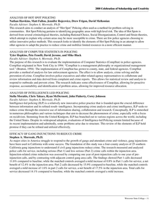 2010 Celebration of Scholarship and Creativity
	 Worcester State College – 11
ANALYSIS OF HOT SPOT POLICING
Nathan Hawkins, Matt Fallon, Jennifer Rojcewicz, Drew Frigon, David Melkonian
Faculty Adviser: Stephen A. Morreale, Ph.D.
This research aims to conduct an analysis of “Hot Spot” Policing often used as a method for problem solving in
communities.  Hot Spot Policing pertains to identifying geographic areas with high level risk. The idea of Hot Spots is
derived from several criminological theories, including Rational Choice, Social Disorganization, Control and Strain theories,
which attempt to explain why certain areas may be more susceptible to crime. There are few police agencies choosing to
utilize innovative police methods. This research looks to identify the elements of Hot Spot Policing in an attempt to allow
other agencies to adapt the practice to reduce crime and mobilize limited resources in a more efficient manner.
ANALYSIS OF COMPUTER STATISTICS IN POLICING
Tyler Hopkins, Pete Fenelli, David Jerome, and Mike Black
Faculty Adviser: Stephen A. Morreale, Ph.D.
The purpose of this research is to evaluate the implementation of Computer Statistics (CompStat) in police agencies.
CompStat originated in New York City in 1994. “CompStat is a management philosophy or organizational management
tool.” (Bratton, 1994)  The implementation of CompStat has grown to county, state, and federal agencies. CompStat
provides a method of analysis for law enforcement agencies. The effect is to allow analysis, crime solving and the
prevention of crime. CompStat involves police executives and other related agency representatives to collaborate and
review information and data derived from complaint and crime reports.  This allows for statistical review and analysis to
respond to outbreaks and prevent crime. The research indicates some effectiveness of CompStat, allowing for proactive
response, accountability and identification of problem areas, allowing for improved resource allocation.
ANALYSIS OF INTELLIGENCE-LED POLICING
Stella Moraitis, Chris Takacs, Ryan McDermott, John Flaherty, Corey Johnson
Faculty Adviser: Stephen A. Morreale, Ph.D.
Intelligence-led policing (ILP) is a relatively new innovative police practice that is founded upon the crucial difference
between information and its refined result--intelligence. Incorporating crime analysis and crime intelligence, ILP seeks to
reduce crime through the extensive use of information sharing, collaboration and research. Conceptually, ILP is enmeshed
in numerous philosophies and various techniques that aim to decrease the phenomenon of crime, especially with a focus
on recidivism. Stemming from the United Kindgom, ILP has branched out to various regions across the world, including
the United States. Despite its widespread adoption, evaluations of Intelligence-led Policing remain limited because of
its recent implementation and admittedly, some problems arise due to structure. This review of the elements of ILP hold
promise if they can be refined and utilized effectively.
EFFICACY OF GANG INJUNCTIONS TO REDUCE CRIME
Stephen A. Morreale, Ph.D.
As major cities in America struggle to respond to the growth of gangs and attendant crime and violence, gang injunctions
have been used in California with some success. The foundation of this study was a four-county analysis of 25 southern
California gang injunctions to understand if civil gang injunctions reduce crime. The research measured and analyzed
police calls for service, including serious (Part 1) and less serious (Part 2) crime calls within the injunction area.
Injunction-related crime reduction was assessed by comparing one year of post-injunction calls to one year of pre-
injunction calls, and by contrasting with adjacent control gang area calls. The findings showed Part 1 calls decreased
11.6% compared to baseline; while the matched controls averaged a mild increase of 0.8% in Part 1 calls for service, a net
benefit of 12.4% in the injunction area. Part 2 calls decreased by 15.9% compared to baseline, while the matched controls
averaged a mild increase of 1.6% in part 2 calls for service, a net benefit of 17.5% in the injunction area. Total calls for
service decreased 14.1% compared to baseline, while the matched controls averaged a mild increase.
 