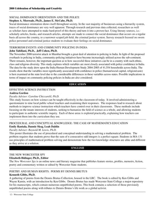 2010 Celebration of Scholarship and Creativity
12 – Worcester State College
SOCIAL DOMINANCE ORIENTATION AND THE POLICE
Stephen A. Morreale, Ph.D., James E. McCabe, Ph.D.
Social dominance orientation shows itself throughout society. In the vast majority of businesses using a hierarchy system,
traces of social dominance are very well apparent. Through research and previous data collected, researchers as well
as scholars have attempted to make hard proof of this theory and turn it into a proven fact. Using literary sources, i.e.:
scholarly articles, books, and research articles, attempts are made to connect the social dominance that occurs on a regular
basis all across the country, to a narrower scoped job field, the criminal justice system. Survey research focused on sworn
police personnel and criminal justice students to evaluate their feelings on social dominance.
TERRORISM EVENTS AND COMMUNITY POLICING IN INDIA
John Tahiliani, Ph.D., Jeff Cohen, Ph.D.
The November 2008 terrorist attack in Mumbai brought a great deal of attention to policing in India. In light of the proposed
overhauls in policing in India, community-policing initiatives have become increasingly utilized across the sub-continent.
There remains, however, the important question as to how successful these initiatives can be in a country with such ethnic,
class and religious diversity. This study explores which variables are most closely associated with police confidence in India.
The data for the study drew upon the India Human Development Study 2004-2005 of 41,554 households across India. The
results show that the variables most significantly associated with confidence in police (human/social capital, religion/caste)
is best examined at the state level due to the considerable differences in these variables across states. Possible implications in
terms of impact on community policing policies in India are also considered.
EDUCATION
EFFECTIVE SCIENCE INSTRUCTION
Andrea Gordon
Faculty Adviser: Caroline Chiccarelil, Ph.D.
This study focuses on how science can be taught effectively in the classroom of today. It involved administering a
questionnaire to nine local public school teachers and examining their responses. The responses lead to research about
methods to improve science instruction which teachers have control over in their classrooms. These methods include
focusing on the innate interests of students, seeking to humanize the field of science as a whole, and allowing students
to participate in authentic scientific inquiry. Each of these areas is explored practically, explaining how teachers can
implement them into the curriculum they use.
PROCEDURAL AND CONCEPTUAL KNOWLEDGE: THE CASE OF MATHEMATICS EDUCATION
Emily Rantala, Dannie Skog, Leah Dahlin
Faculty Adviser: Raynold M. Lewis, Ph.D.
This poster illustrates the use of procedural and conceptual understanding in solving a mathematical problem.  The
problem requires that students prove that the sum of n consecutive odd integers is a perfect square. Students in MA 131
use principles of mathematical problem solving and demonstrate how the two knowledge structures are alike and different
as they arrive at a solution.
ENGLISH
THE NEW WORCESTER SPY
Elizabeth Bidinger, Ph.D., Editor
The New Worcester Spy is an online news and literary magazine that publishes feature stories, profiles, memoirs, fiction,
poetry and commentary written or edited by Worcester State students.
 
POETRY AND HUMAN RIGHTS:  POEMS BY DENNIS BRUTUS
Kenneth Gibbs, Ph.D.
A gathering of poems from the Dennis Brutus Collection, housed in the LRC.  The book is edited by Ken Gibbs and
Wayne Kamin, with an introduction by Ken Gibbs.  Dennis Brutus has made Worcester State College a major repository
for his manuscripts, which contain numerous unpublished poems. This book contains a selection of those previously
unpublished poems along with tributes to Dennis Brutus’s life work as a global activist.
 