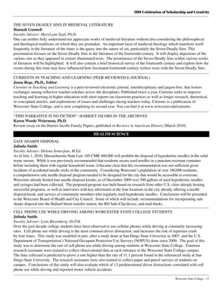 2010 Celebration of Scholarship and Creativity
	 Worcester State College – 13
THE SEVEN DEADLY SINS IN MEDIEVAL LITERATURE
Hannah Gunnell
Faculty Adviser: MaryLynn Saul, Ph.D.
One can neither fully understand nor appreciate works of medieval literature without also considering the philosophical
and theological traditions on which they are grounded.  An important facet of medieval theology which manifests itself
frequently in the literature of the times is the query into the nature of sin, particularly the Seven Deadly Sins. This
presentation focuses on the Seven Deadly Sins in the literature of the fourteenth century.  It will display depictions of the
various sins as they appeared in certain illuminated texts.  The prominence of the Seven Deadly Sins within various works
of literature will be highlighted.  It will also contain a brief historical survey of the fourteenth century and explore how the
events during this time may have influenced how fascinated fourteenth century writers were with the Seven Deadly Sins.
CURRENTS IN TEACHING AND LEARNING (PEER-REVIEWED E-JOURNAL)
Josna Rege, Ph.D., Editor
Currents in Teaching and Learning is a peer-reviewed electronic journal, interdisciplinary and jargon-free, that fosters
exchanges among reflective teacher-scholars across the disciplines. Published twice a year, Currents seeks to improve
teaching and learning in higher education with short reports on classroom practices as well as longer research, theoretical,
or conceptual articles, and explorations of issues and challenges facing teachers today. Currents is a publication of
Worcester State College, and is now completing its second year. You can find it at www.worcester.edu/currents.
“THIS NARRATIVE IS NO FICTION”: HARRIET JACOBS IN THE ARCHIVES
Karen Woods Weierman, Ph.D.
Review essay on the Harriet Jacobs Family Papers, published in Reviews in American History (March 2010).
HEALTH SCIENCE
SAFE SHARPS DISPOSAL
Jolinda Smith
Faculty Adviser: Helena Semerjian, M.Ed.
As of July 1, 2010, Massachusetts State Law 105 CMR 480.000 will prohibit the disposal of hypodermic needles in the solid
waste stream.  While it was previously recommended that residents secure used needles in a puncture-resistant container
before including them with regular household waste, it became clear that this recommendation was not sufficient given
incidents of accidental needle sticks in the community.  Considering Worcester’s population of over 180,000 residents,
a comprehensive safe needle disposal program needed to be designed for the city that would be accessible to everyone.
Worcester already hosted four needle disposal kiosks; as of December 2009 over 500 gallons of used hypodermic needles
and syringes had been collected.  The proposed program was built based on research from other U.S. cities already hosting
successful programs, as well as interviews with key informants at the four locations in the city already offering a needle
disposal kiosk, and surveys of community members who regularly used hypodermic needles.  Conclusions will be presented
to the Worcester Board of Health and City Council.  Some of which will include: recommendations for incorporating safe
sharps disposal into the Ballard Street transfer station, the BD Safe-Clip device, and mail-backs.
CELL PHONE USE WHILE DRIVING AMONG WORCESTER STATE COLLEGE STUDENTS
Jolinda Smith
Faculty Adviser: Lynn Bloomberg, Dr.P.H.
Over the past decade college students have been observed to use cellular phones while driving at constantly increasing
rates.  Cell phone use while driving is the most common driver distraction, and increases the risk of injurious crash
by four times.  This study was modeled in part, after a study done at San Diego State University in 2007, and the U.S.
Department of Transportation’s National Occupant Protection Use Surveys (NOPUS) done since 2000.  The goal of this
study was to determine the rate of cell phone use while driving among students at Worcester State College.  Fourteen
research assistants were trained to collect observational data at each entrance to the Worcester State College campus.
The data collected is predicted to prove a rate higher than the rate of 11.1 percent found in the referenced study at San
Diego State University.  The research assistants were also trained to collect paper and pencil surveys of students on
campus.  Conclusions of this study will also evaluate which of 13 predetermined driver distractions correlated with cell
phone use while driving and reported motor vehicle accidents.
 