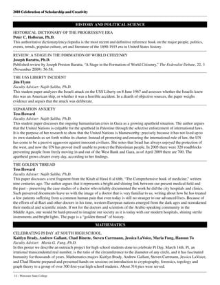 2010 Celebration of Scholarship and Creativity
14 – Worcester State College
HISTORY AND POLITICAL SCIENCE
HISTORICAL DICTIONARY OF THE PROGRESSIVE ERA
Peter C. Holloran, Ph.D.
This authoritative dictionary/encyclopedia is the most recent and definitive reference book on the major people, politics,
events, trends, popular culture, art and literature of the 1890-1915 era in United States history.
REVIEW: A STAGE IN THE FORMATION OF WORLD CITIZENRY
Joseph Baratta, Ph.D.
Published review by Joseph Preston Baratta, “A Stage in the Formation of World Citizenry,” The Federalist Debate, 22, 3
(November 2009): 56-58.
THE USS LIBERTY INCIDENT
Jim Flynn
Faculty Adviser: Najib Saliba, Ph.D.
This student paper analyzes the Israeli attack on the USS Liberty on 8 June 1967 and assesses whether the Israelis knew
this was an American ship, or whether it was a horrible accident. In a dearth of objective sources, the paper weighs
evidence and argues that the attack was deliberate.
SEPARATION ANXIETY
Tess Howard
Faculty Adviser: Najib Saliba, Ph.D.
This student paper discusses the ongoing humanitarian crisis in Gaza as a growing apartheid situation. The author argues
that the United Nations is culpable for the apartheid in Palestine through the selective enforcement of international laws.
It is the purpose of her research to show that the United Nations is blameworthy: precisely because it has not lived up to
its own standards as set forth within its charter. Instead of promoting and ensuring the international rule of law, the UN
has come to be a passive aggressor against innocent civilians. She notes that Israel has always enjoyed the protection of
the west, and now the UN has proved itself unable to protect the Palestinian people. In 2005 there were 320 roadblocks
preventing people from freely moving in and out of the West Bank and Gaza, as of April 2009 there are 700. The
apartheid grows clearer every day, according to her findings.
THE GOLDEN THREAD
Tess Howard
Faculty Adviser: Najib Saliba, Ph.D.
This paper discusses a text fragment from the Kitab al Hawi fi al tibb, “The Comprehensive book of medicine,” written
nine centuries ago. The author argues that it represents a bright and shining link between our present medical field and
the past – preserving the case studies of a doctor who reliably documented the work he did the city hospitals and clinics.
Such preserved documents leave us with the image of a doctor that is very familiar to us, writing about how he has treated
a few patients suffering from a common human pain that even today is still no stranger to our advanced lives. Because of
the efforts of al-Razi and other doctors in his time, western European nations emerged from the dark ages and reawakened
their medical and scientific minds. If not for the doctors and scientists of the Arabic-speaking community in the
Middle Ages, one would be hard-pressed to imagine our society as it is today with our modern hospitals, shining sterile
instruments and bright lights. The page is a “golden thread” of history.
MATHEMATICS
CELEBRATING PI DAY AT SOUTH HIGH SCHOOL
Kaitlyn Brady, Andrew Gallant, Chad Binette, Steven Carrmann, Jessica LaVoice, Maria Fung, Hansun To
Faculty Adviser: Maria G. Fung, Ph.D.
In this poster we describe an outreach project for high school students done to celebrate Pi Day, March 14th. Pi, an
irrational transcendental real number, is the ratio of the circumference to the diameter of any circle, and it has fascinated
humanity for thousands of years. Mathematics majors Kaitlyn Brady, Andrew Gallant, Steven Carrmann, Jessica LaVoice,
and Chad Binette prepared and presented hands-on sessions on introduction to cryptography, forensics, topology and
graph theory to a group of over 300 first-year high school students. About 314 pies were served.
 