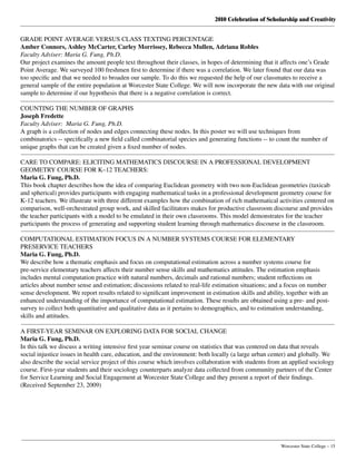 2010 Celebration of Scholarship and Creativity
	 Worcester State College – 15
GRADE POINT AVERAGE VERSUS CLASS TEXTING PERCENTAGE
Amber Connors, Ashley McCarter, Carley Morrissey, Rebecca Mullen, Adriana Robles
Faculty Adviser: Maria G. Fung, Ph.D.
Our project examines the amount people text throughout their classes, in hopes of determining that it affects one’s Grade
Point Average. We surveyed 100 freshmen first to determine if there was a correlation. We later found that our data was
too specific and that we needed to broaden our sample. To do this we requested the help of our classmates to receive a
general sample of the entire population at Worcester State College. We will now incorporate the new data with our original
sample to determine if our hypothesis that there is a negative correlation is correct.
COUNTING THE NUMBER OF GRAPHS
Joseph Fredette
Faculty Adviser: Maria G. Fung, Ph.D.
A graph is a collection of nodes and edges connecting these nodes. In this poster we will use techniques from
combinatorics -- specifically a new field called combinatorial species and generating functions -- to count the number of
unique graphs that can be created given a fixed number of nodes.
CARE TO COMPARE: ELICITING MATHEMATICS DISCOURSE IN A PROFESSIONAL DEVELOPMENT
GEOMETRY COURSE FOR K–12 TEACHERS:    
Maria G. Fung, Ph.D.
This book chapter describes how the idea of comparing Euclidean geometry with two non-Euclidean geometries (taxicab
and spherical) provides participants with engaging mathematical tasks in a professional development geometry course for
K-12 teachers. We illustrate with three different examples how the combination of rich mathematical activities centered on
comparison, well-orchestrated group work, and skilled facilitators makes for productive classroom discourse and provides
the teacher participants with a model to be emulated in their own classrooms. This model demonstrates for the teacher
participants the process of generating and supporting student learning through mathematics discourse in the classroom.
COMPUTATIONAL ESTIMATION FOCUS IN A NUMBER SYSTEMS COURSE FOR ELEMENTARY
PRESERVICE TEACHERS
Maria G. Fung, Ph.D.
We describe how a thematic emphasis and focus on computational estimation across a number systems course for
pre-service elementary teachers affects their number sense skills and mathematics attitudes. The estimation emphasis
includes mental computation practice with natural numbers, decimals and rational numbers; student reflections on
articles about number sense and estimation; discussions related to real-life estimation situations; and a focus on number
sense development. We report results related to significant improvement in estimation skills and ability, together with an
enhanced understanding of the importance of computational estimation. These results are obtained using a pre- and post-
survey to collect both quantitative and qualitative data as it pertains to demographics, and to estimation understanding,
skills and attitudes.
A FIRST-YEAR SEMINAR ON EXPLORING DATA FOR SOCIAL CHANGE
Maria G. Fung, Ph.D.
In this talk we discuss a writing intensive first year seminar course on statistics that was centered on data that reveals
social injustice issues in health care, education, and the environment: both locally (a large urban center) and globally. We
also describe the social service project of this course which involves collaboration with students from an applied sociology
course. First-year students and their sociology counterparts analyze data collected from community partners of the Center
for Service Learning and Social Engagement at Worcester State College and they present a report of their findings.
(Received September 23, 2009)
 
