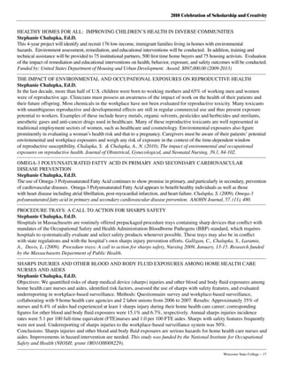 2010 Celebration of Scholarship and Creativity
	 Worcester State College – 17
HEALTHY HOMES FOR ALL:  IMPROVING CHILDREN’S HEALTH IN DIVERSE COMMUNITIES
Stephanie Chalupka, Ed.D.
This 4-year project will identify and recruit 176 low-income, immigrant families living in homes with environmental
hazards.  Environment assessment, remediation, and educational interventions will be conducted.  In addition, training and
technical assistance will be provided to 75 institutional partners, 500 first time home buyers and 75 housing activists.  Evaluation
of the impact of remediation and educational interventions on health, behavior, exposure, and safety outcomes will be conducted.
Funded by: United States Department of Housing and Urban Development.  Award: $897,000.00 (2009-2013)
THE IMPACT OF ENVIRONMENTAL AND OCCUPATIONAL EXPOSURES ON REPRODUCTIVE HEALTH
Stephanie Chalupka, Ed.D.
In the last decade, more than half of U.S. children were born to working mothers and 65% of working men and women
were of reproductive age. Clinicians must possess an awareness of the impact of work on the health of their patients and
their future offspring. Most chemicals in the workplace have not been evaluated for reproductive toxicity. Many toxicants
with unambiguous reproductive and developmental effects are still in regular commercial use and thus present exposure
potential to workers. Examples of these include heavy metals, organic solvents, pesticides and herbicides and sterilants,
anesthetic gases and anti-cancer drugs used in healthcare. Many of these reproductive toxicants are well represented in
traditional employment sectors of women, such as healthcare and cosmetology. Environmental exposures also figure
prominently in evaluating a woman’s health risk and that to a pregnancy. Caregivers must be aware of their patients’ potential
environmental and workplace exposures and weigh any risk of exposure in the context of the time-dependent window
of reproductive susceptibility. Chalupka, S.  & Chalupka, A., N. (2010). The impact of environmental and occupational
exposures on reproductive health. Journal of Obstetrical, Gynecological, and Neonatal Nursing, 39,1, 84-102.
OMEGA-3 POLYUNSATURATED FATTY ACID IN PRIMARY AND SECONDARY CARDIOVASCULAR
DISEASE PREVENTION
Stephanie Chalupka, Ed.D.
The use of Omega-3 Polyunsaturated Fatty Acid continues to show promise in primary, and particularly in secondary, prevention
of cardiovascular diseases.  Omega-3 Polyunsaturated Fatty Acid appears to benefit healthy individuals as well as those
with heart disease including atrial fibrillation, post-myocardial infarction, and heart failure. Chalupka, S. (2009). Omega-3
polyunsaturated fatty acid in primary and secondary cardiovascular disease prevention.  AAOHN Journal, 57. (11), 480.
PROCEDURE TRAYS: A CALL TO ACTION FOR SHARPS SAFETY
Stephanie Chalupka, Ed.D.
Hospitals in Massachusetts are routinely offered prepackaged procedure trays containing sharp devices that conflict with
mandates of the Occupational Safety and Health Administration Bloodborne Pathogens (BBP) standard, which requires
hospitals to systematically evaluate and select safety products whenever possible. These trays may also be in conflict
with state regulations and with the hospital’s own sharps injury prevention efforts. Galligan, C., Chalupka, S., Laramie,
A.,  Davis, L. (2009).  Procedure trays: A call to action for sharps safety, Nursing 2009, January, 13-15. Research funded
by the Massachusetts Department of Public Health.
SHARPS INJURIES AND OTHER BLOOD AND BODY FLUID EXPOSURES AMONG HOME HEALTH CARE
NURSES AND AIDES
Stephanie Chalupka, Ed.D.
Objectives: We quantified risks of sharp medical device (sharps) injuries and other blood and body fluid exposures among
home health care nurses and aides, identified risk factors, assessed the use of sharps with safety features, and evaluated
underreporting in workplace-based surveillance. Methods: Questionnaire survey and workplace-based surveillance,
collaborating with 9 home health care agencies and 2 labor unions from 2006 to 2007. Results: Approximately 35% of
nurses and 6.4% of aides had experienced at least 1 sharps injury during their home health care career; corresponding
figures for other blood and body fluid exposures were 15.1% and 6.7%, respectively. Annual sharps injuries incidence
rates were 5.1 per 100 full-time equivalent (FTE)nurses and 1.0 per 100 FTE aides. Sharps with safety features frequently
were not used. Underreporting of sharps injuries to the workplace-based surveillance system was 50%.
Conclusions: Sharps injuries and other blood and body fluid exposures are serious hazards for home health care nurses and
aides. Improvements in hazard intervention are needed. This study was funded by the National Institute for Occupational
Safety and Health (NIOSH; grant 1RO1OH008229).
 