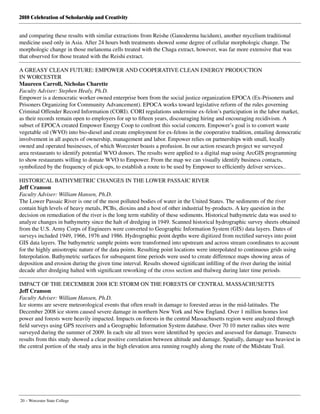 2010 Celebration of Scholarship and Creativity
20 – Worcester State College
and comparing these results with similar extractions from Reishe (Ganoderma lucidum), another mycelium traditional
medicine used only in Asia. After 24 hours both treatments showed some degree of cellular morphologic change. The
morphologic change in those melanoma cells treated with the Chaga extract, however, was far more extensive that was
that observed for those treated with the Reishi extract.
A GREASY CLEAN FUTURE: EMPOWER AND COOPERATIVE CLEAN ENERGY PRODUCTION
IN WORCESTER
Maureen Carroll, Nicholas Charette
Faculty Adviser: Stephen Healy, Ph.D.
Empower is a democratic worker owned enterprise born from the social justice organization EPOCA (Ex-Prisoners and
Prisoners Organizing for Community Advancement). EPOCA works toward legislative reform of the rules governing
Criminal Offender Record Information (CORI). CORI regulations undermine ex-felon’s participation in the labor market,
as their records remain open to employers for up to fifteen years, discouraging hiring and encouraging recidivism. A
subset of EPOCA created Empower Energy Coop to confront this social concern. Empower’s goal is to convert waste
vegetable oil (WVO) into bio-diesel and create employment for ex-felons in the cooperative tradition, entailing democratic
involvement in all aspects of ownership, management and labor. Empower relies on partnerships with small, locally
owned and operated businesses, of which Worcester boasts a profusion. In our action research project we surveyed
area restaurants to identify potential WVO donors. The results were applied to a digital map using ArcGIS programming
to show restaurants willing to donate WVO to Empower. From the map we can visually identify business contacts,
symbolized by the frequency of pick-ups, to establish a route to be used by Empower to efficiently deliver services..
HISTORICAL BATHYMETRIC CHANGES IN THE LOWER PASSAIC RIVER
Jeff Cranson
Faculty Adviser: William Hansen, Ph.D.
The Lower Passaic River is one of the most polluted bodies of water in the United States. The sediments of the river
contain high levels of heavy metals, PCBs, dioxins and a host of other industrial by-products. A key question in the
decision on remediation of the river is the long term stability of these sediments. Historical bathymetric data was used to
analyze changes in bathymetry since the halt of dredging in 1949. Scanned historical hydrographic survey sheets obtained
from the U.S. Army Corps of Engineers were converted to Geographic Information System (GIS) data layers. Dates of
surveys included 1949, 1966, 1976 and 1986. Hydrographic point depths were digitized from rectified surveys into point
GIS data layers. The bathymetric sample points were transformed into upstream and across stream coordinates to account
for the highly anisotropic nature of the data points. Resulting point locations were interpolated to continuous grids using
Interpolation. Bathymetric surfaces for subsequent time periods were used to create difference maps showing areas of
deposition and erosion during the given time interval. Results showed significant infilling of the river during the initial
decade after dredging halted with significant reworking of the cross section and thalweg during later time periods.
IMPACT OF THE DECEMBER 2008 ICE STORM ON THE FORESTS OF CENTRAL MASSACHUSETTS
Jeff Cranson
Faculty Adviser: William Hansen, Ph.D.
Ice storms are severe meteorological events that often result in damage to forested areas in the mid-latitudes. The
December 2008 ice storm caused severe damage in northern New York and New England. Over 1 million homes lost
power and forests were heavily impacted. Impacts on forests in the central Massachusetts region were analyzed through
field surveys using GPS receivers and a Geographic Information System database. Over 70 10 meter radius sites were
surveyed during the summer of 2009. In each site all trees were identified by species and assessed for damage. Transects
results from this study showed a clear positive correlation between altitude and damage. Spatially, damage was heaviest in
the central portion of the study area in the high elevation area running roughly along the route of the Midstate Trail.
 